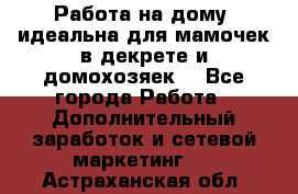  Работа на дому (идеальна для мамочек в декрете и домохозяек) - Все города Работа » Дополнительный заработок и сетевой маркетинг   . Астраханская обл.